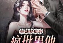 完结版《替妹复仇后，疯批男他爱上我了》在线免费阅读-推书机