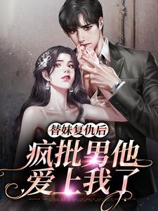 完结版《替妹复仇后，疯批男他爱上我了》在线免费阅读